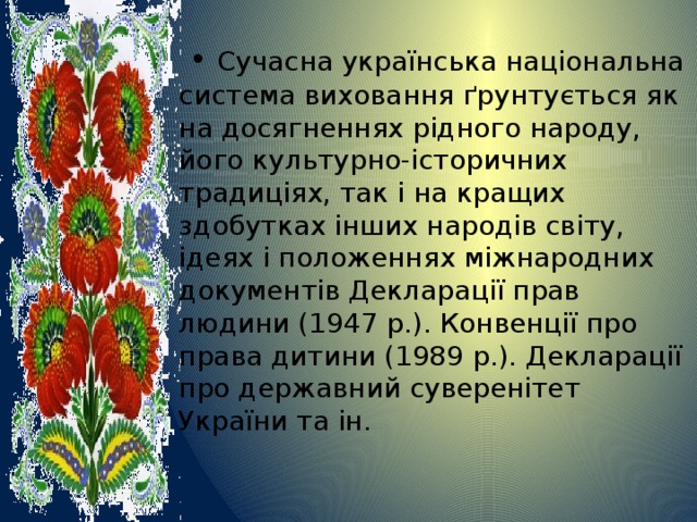  • Сучасна українська національна система виховання ґрунтується як на досягненнях рідного народу, його культурно-історичних традиціях, так і на кращих здобутках інших народів світу, ідеях і положеннях міжнародних документів Декларації прав людини (1947 р.). Конвенції про права дитини (1989 р.). Декларації про державний суверенітет України та ін. 