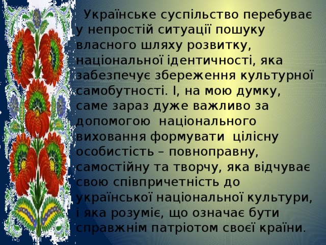  Українське суспільство перебуває у непростій ситуації пошуку власного шляху розвитку, національної ідентичності, яка забезпечує збереження культурної самобутності. І, на мою думку, саме зараз дуже важливо за допомогою національного виховання формувати цілісну особистість – повноправну, самостійну та творчу, яка відчуває свою співпричетність до української національної культури, і яка розуміє, що означає бути справжнім патріотом своєї країни. 