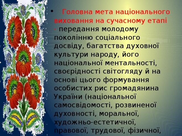 • Головна мета національного виховання на сучасному етапі - передання молодому поколінню соціального досвіду, багатства духовної культури народу, його національної ментальності, своєрідності світогляду й на основі цього формування особистих рис громадянина України (національної самосвідомості, розвиненої духовності, моральної, художньо-естетичної, правової, трудової, фізичної, екологічної культури), розвиток індивідуальних здібностей і талантів. 