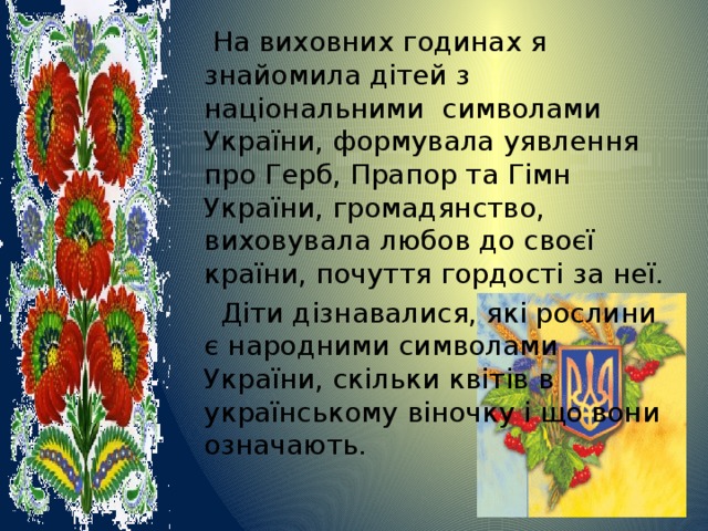  На виховних годинах я знайомила дітей з національними символами України, формувала уявлення про Герб, Прапор та Гімн України, громадянство, виховувала любов до своєї країни, почуття гордості за неї.  Діти дізнавалися, які рослини є народними символами України, скільки квітів в українському віночку і що вони означають. 