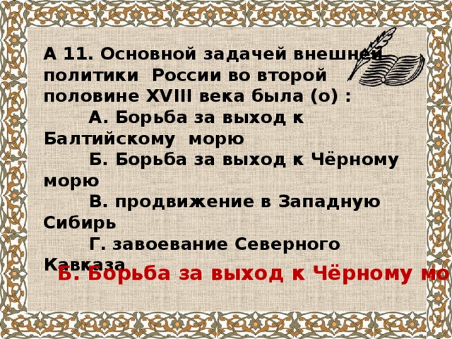 А 11. Основной задачей внешней политики России во второй половине XVIII века была (о) :  А. Борьба за выход к Балтийскому морю  Б. Борьба за выход к Чёрному морю  В. продвижение в Западную Сибирь  Г. завоевание Северного Кавказа Б. Борьба за выход к Чёрному морю 