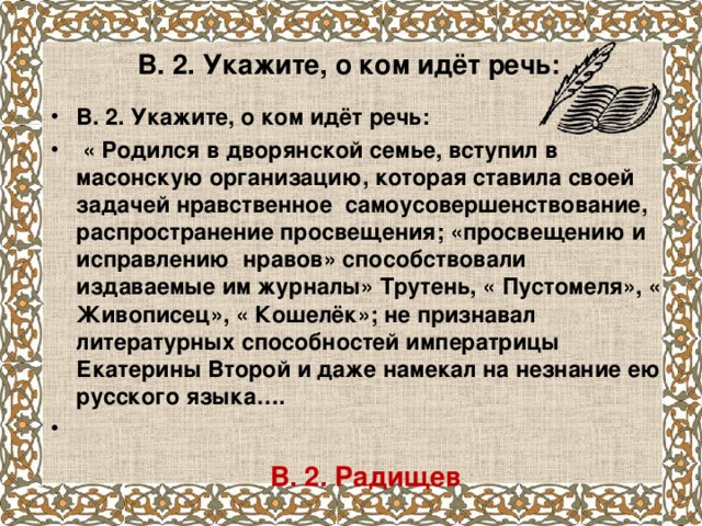 В. 2. Укажите, о ком идёт речь:   В. 2. Укажите, о ком идёт речь:  « Родился в дворянской семье, вступил в масонскую организацию, которая ставила своей задачей нравственное самоусовершенствование, распространение просвещения; «просвещению и исправлению нравов» способствовали издаваемые им журналы» Трутень, « Пустомеля», « Живописец», « Кошелёк»; не признавал литературных способностей императрицы Екатерины Второй и даже намекал на незнание ею русского языка….    В. 2. Радищев   