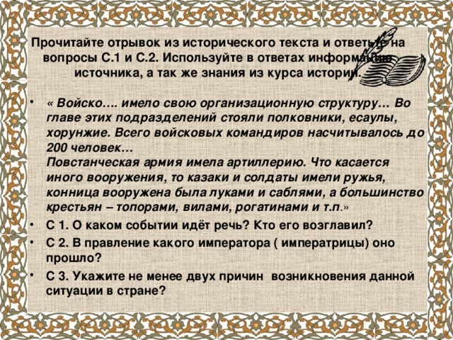 Прочитайте отрывок из исторического текста и ответьте на вопросы С.1 и С.2. Используйте в ответах информацию источника, а так же знания из курса истории. « Войско…. имело свою организационную структуру… Во главе этих подразделений стояли полковники, есаулы, хорунжие. Всего войсковых командиров насчитывалось до 200 человек…  Повстанческая армия имела артиллерию. Что касается иного вооружения, то казаки и солдаты имели ружья, конница вооружена была луками и саблями, а большинство крестьян – топорами, вилами, рогатинами и т.п .» С 1. О каком событии идёт речь? Кто его возглавил? С 2. В правление какого императора ( императрицы) оно прошло? С 3. Укажите не менее двух причин возникновения данной ситуации в стране?   