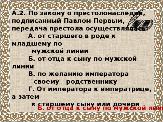 А.2. По закону о престолонаследии, подписанный Павлом Первым, передача престола осуществлялась:  А. от старшего в роде к младшему по  мужской линии  Б. от отца к сыну по мужской линии  В. по желанию императора  своему родственнику  Г. От императора к императрице, а затем  к старшему сыну или дочери Б. от отца к сыну по мужской линии 