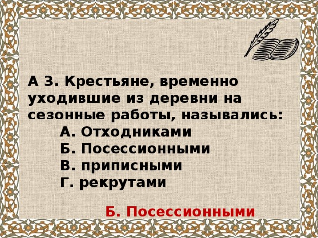 А 3. Крестьяне, временно уходившие из деревни на сезонные работы, назывались:  А. Отходниками  Б. Посессионными  В. приписными  Г. рекрутами Б. Посессионными 