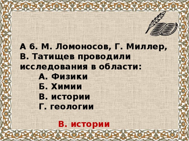 А 6. М. Ломоносов, Г. Миллер, В. Татищев проводили исследования в области:  А. Физики  Б. Химии  В. истории  Г. геологии В. истории 