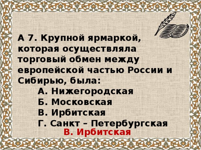 А 7. Крупной ярмаркой, которая осуществляла торговый обмен между европейской частью России и Сибирью, была:  А. Нижегородская  Б. Московская  В. Ирбитская  Г. Санкт – Петербургская В. Ирбитская 