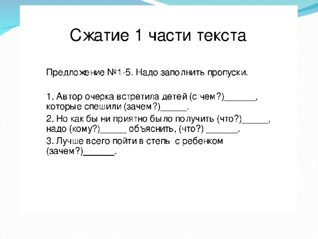 Сжатие 1 части текста Предложение №1-5. Надо заполнить пропуски. 1. Автор очерка встретила детей (с чем?)______, которые спешили (зачем?)_____. 2. Но как бы ни приятно было получить (что?)_____, надо (кому?)_____ объяснить, (что?) ______. 3. Лучше всего пойти в степь с ребенком (зачем?)______.   