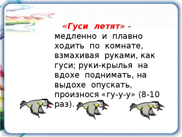  «Гуси летят»  - медленно и плавно ходить по комнате, взмахивая руками, как гуси; руки-крылья на вдохе поднимать, на выдохе опускать, произнося «гу-у-у» (8-10 раз). 
