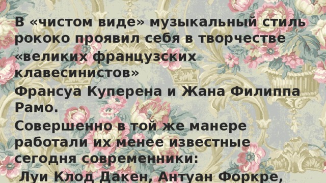 В «чистом виде» музыкальный стиль рококо проявил себя в творчестве «великих французских клавесинистов» Франсуа Куперена и Жана Филиппа Рамо. Совершенно в той же манере работали их менее известные сегодня современники:  Луи Клод Дакен, Антуан Форкре, Андре Кампра,, Луи Николя Клерамбо, Марин Маре и многие другие. 