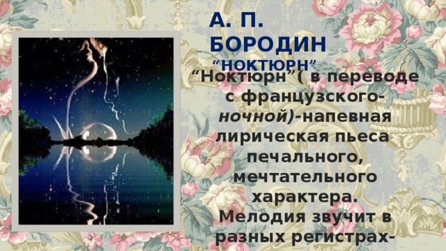 А. П. БОРОДИН  “ НОКТЮРН ” “ Ноктюрн ”( в переводе с французского- ночной)- напевная лирическая пьеса печального, мечтательного характера. Мелодия звучит в разных регистрах- сначала у виолончели, а затем у скрипок. 