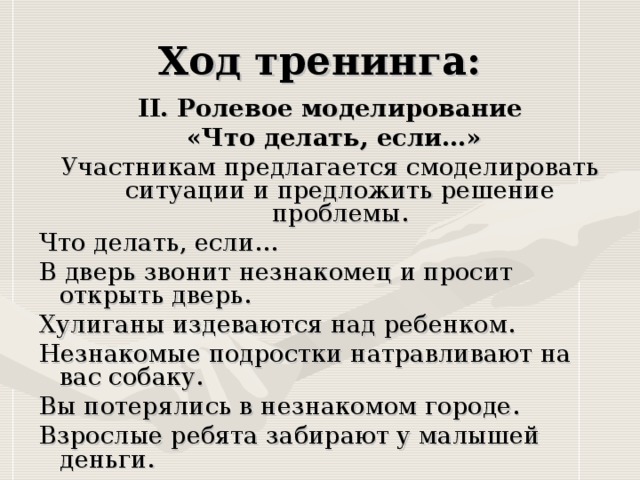 II. Ролевое моделирование  «Что делать, если…» Участникам предлагается смоделировать ситуации и предложить решение проблемы. Что делать, если… В дверь звонит незнакомец и просит открыть дверь. Хулиганы издеваются над ребенком. Незнакомые подростки натравливают на вас собаку. Вы потерялись в незнакомом городе. Взрослые ребята забирают у малышей деньги.