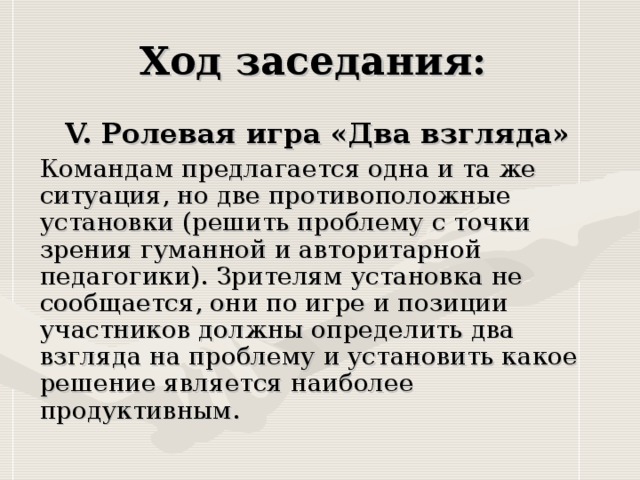 V. Ролевая игра «Два взгляда»  Командам предлагается одна и та же ситуация, но две противоположные установки (решить проблему с точки зрения гуманной и авторитарной педагогики). Зрителям установка не сообщается, они по игре и позиции участников должны определить два взгляда на проблему и установить какое решение является наиболее продуктивным.