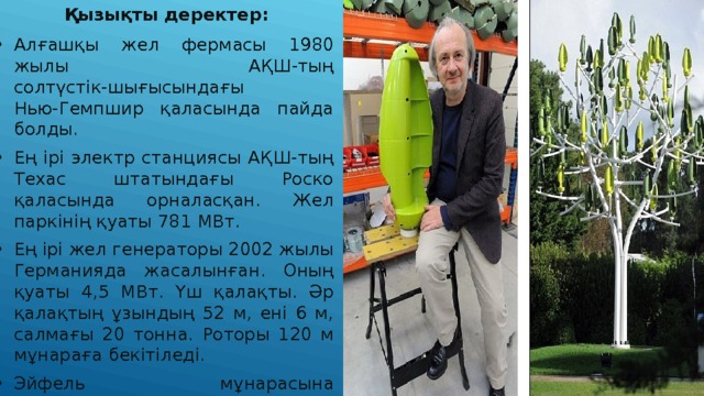   Қызықты деректер: Алғашқы жел фермасы 1980 жылы АҚШ-тың солтүстік-шығысындағы Нью-Гемпшир қаласында пайда болды. Ең ірі электр станциясы АҚШ-тың Техас штатындағы Роско қаласында орналасқан. Жел паркінің қуаты 781 МВт. Ең ірі жел генераторы 2002 жылы Германияда жасалынған. Оның қуаты 4,5 МВт. Үш қалақты. Әр қалақтың ұзындың 52 м, ені 6 м, салмағы 20 тонна. Роторы 120 м мұнараға бекітіледі. Эйфель мұнарасына реконструкция жасау жоспарына сәйкес онда екі жел турбинасы орнатылды. Францияның инженерлер тобы Wind Tree атты ағаш түріндегі жел генераторын жасап шығарды. Құрылғының жапырақ түріндегі пластиналары желдің бағытына қарай орнын ауыстырып тұрады. 