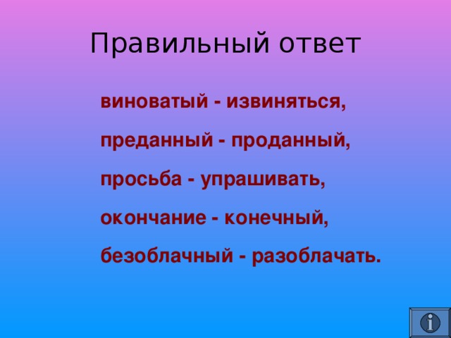    виноватый - извиняться,    преданный - проданный,     просьба - упрашивать,     окончание - конечный,     безоблачный - разоблачать.   