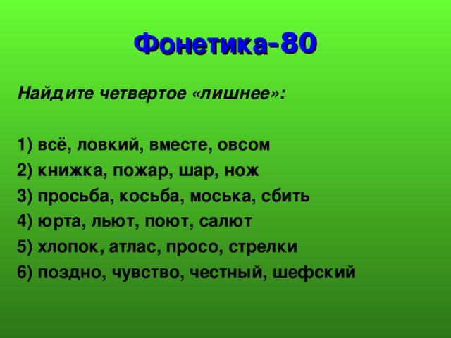 Фонетика -80 Найдите четвертое «лишнее»:  1) всё, ловкий, вместе, овсом 2) книжка, пожар, шар, нож 3) просьба, косьба, моська, сбить 4) юрта, льют, поют, салют 5) хлопок, атлас, просо, стрелки 6) поздно, чувство, честный, шефский  