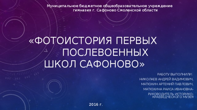 Муниципальное бюджетное общеобразовательное учреждение  гимназия г. Сафоново Смоленской области «ФОТОИСТОРИЯ ПЕРВЫХ  ПОСЛЕВОЕННЫХ ШКОЛ САФОНОВО» РАБОТУ ВЫПОЛНИЛИ : НИКОЛАЕВ АНДРЕЙ ВАДИМОВИЧ, МАТЮХИН АРТЕМИЙ ПАВЛОВИЧ, МАТЮХИНА РАИСА ИВАНОВНА- РУКОВОДИТЕЛЬ ИСТОРИКО-КРАЕВЕДЧЕСКОГО МУЗЕЯ 2016 г. 