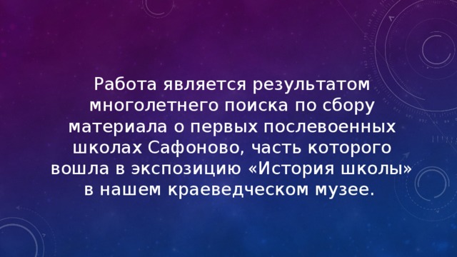Работа является результатом многолетнего поиска по сбору материала о первых послевоенных школах Сафоново, часть которого вошла в экспозицию «История школы» в нашем краеведческом музее. 