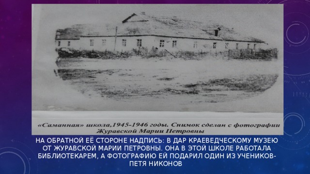 НА ОБРАТНОЙ ЕЁ СТОРОНЕ НАДПИСЬ: В ДАР КРАЕВЕДЧЕСКОМУ МУЗЕЮ ОТ ЖУРАВСКОЙ МАРИИ ПЕТРОВНЫ. ОНА В ЭТОЙ ШКОЛЕ РАБОТАЛА БИБЛИОТЕКАРЕМ, А ФОТОГРАФИЮ ЕЙ ПОДАРИЛ ОДИН ИЗ УЧЕНИКОВ- ПЕТЯ НИКОНОВ   