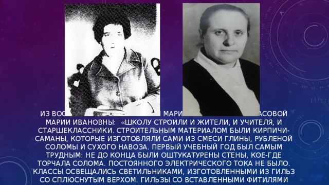 ИЗ ВОСПОМИНАНИЙ ЖУРАВСКОЙ МАРИИ ПЕТРОВНЫ И НЕКРАСОВОЙ МАРИИ ИВАНОВНЫ: «ШКОЛУ СТРОИЛИ И ЖИТЕЛИ, И УЧИТЕЛЯ, И СТАРШЕКЛАССНИКИ. СТРОИТЕЛЬНЫМ МАТЕРИАЛОМ БЫЛИ КИРПИЧИ-САМАНЫ, КОТОРЫЕ ИЗГОТОВЛЯЛИ САМИ ИЗ СМЕСИ ГЛИНЫ, РУБЛЕНОЙ СОЛОМЫ И СУХОГО НАВОЗА. ПЕРВЫЙ УЧЕБНЫЙ ГОД БЫЛ САМЫМ ТРУДНЫМ: НЕ ДО КОНЦА БЫЛИ ОШТУКАТУРЕНЫ СТЕНЫ, КОЕ-ГДЕ ТОРЧАЛА СОЛОМА. ПОСТОЯННОГО ЭЛЕКТРИЧЕСКОГО ТОКА НЕ БЫЛО. КЛАССЫ ОСВЕЩАЛИСЬ СВЕТИЛЬНИКАМИ, ИЗГОТОВЛЕННЫМИ ИЗ ГИЛЬЗ СО СПЛЮСНУТЫМ ВЕРХОМ. ГИЛЬЗЫ СО ВСТАВЛЕННЫМИ ФИТИЛЯМИ ЗАПОЛНЯЛИСЬ КЕРОСИНОМ. В КЛАССЕ СТОЯЛ ЧАД.   