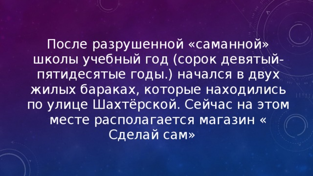 После разрушенной «саманной» школы учебный год (сорок девятый-пятидесятые годы.) начался в двух жилых бараках, которые находились по улице Шахтёрской. Сейчас на этом месте располагается магазин « Сделай сам» 
