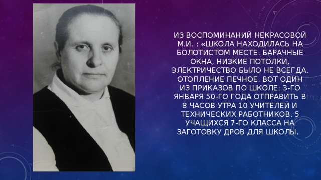 ИЗ ВОСПОМИНАНИЙ НЕКРАСОВОЙ М.И. : «ШКОЛА НАХОДИЛАСЬ НА БОЛОТИСТОМ МЕСТЕ. БАРАЧНЫЕ ОКНА, НИЗКИЕ ПОТОЛКИ, ЭЛЕКТРИЧЕСТВО БЫЛО НЕ ВСЕГДА. ОТОПЛЕНИЕ ПЕЧНОЕ. ВОТ ОДИН ИЗ ПРИКАЗОВ ПО ШКОЛЕ: 3-ГО ЯНВАРЯ 50-ГО ГОДА ОТПРАВИТЬ В 8 ЧАСОВ УТРА 10 УЧИТЕЛЕЙ И ТЕХНИЧЕСКИХ РАБОТНИКОВ, 5 УЧАЩИХСЯ 7-ГО КЛАССА НА ЗАГОТОВКУ ДРОВ ДЛЯ ШКОЛЫ.   
