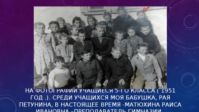 НА ФОТОГРАФИИ УЧАЩИЕСЯ 5-ГО КЛАССА ( 1951 ГОД .). СРЕДИ УЧАЩИХСЯ МОЯ БАБУШКА, РАЯ ПЕТУНИНА, В НАСТОЯЩЕЕ ВРЕМЯ -МАТЮХИНА РАИСА ИВАНОВНА –ПРЕПОДАВАТЕЛЬ ГИМНАЗИИ .   