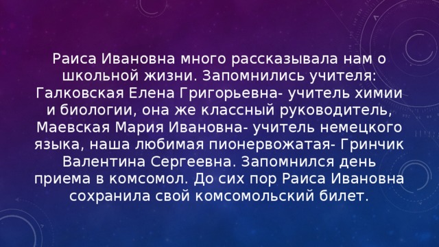 Раиса Ивановна много рассказывала нам о школьной жизни. Запомнились учителя: Галковская Елена Григорьевна- учитель химии и биологии, она же классный руководитель, Маевская Мария Ивановна- учитель немецкого языка, наша любимая пионервожатая- Гринчик Валентина Сергеевна. Запомнился день приема в комсомол. До сих пор Раиса Ивановна сохранила свой комсомольский билет. 