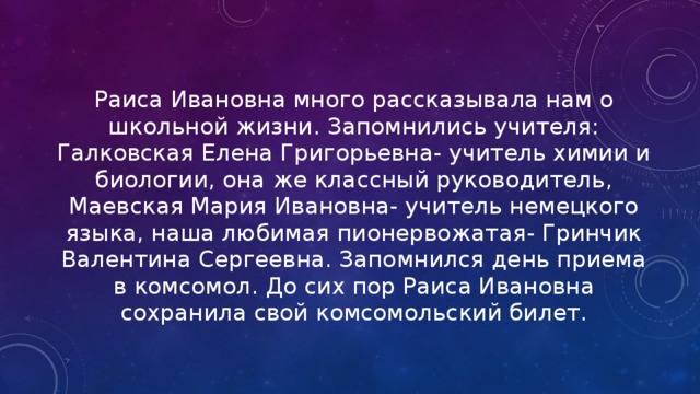 Раиса Ивановна много рассказывала нам о школьной жизни. Запомнились учителя: Галковская Елена Григорьевна- учитель химии и биологии, она же классный руководитель, Маевская Мария Ивановна- учитель немецкого языка, наша любимая пионервожатая- Гринчик Валентина Сергеевна. Запомнился день приема в комсомол. До сих пор Раиса Ивановна сохранила свой комсомольский билет. 