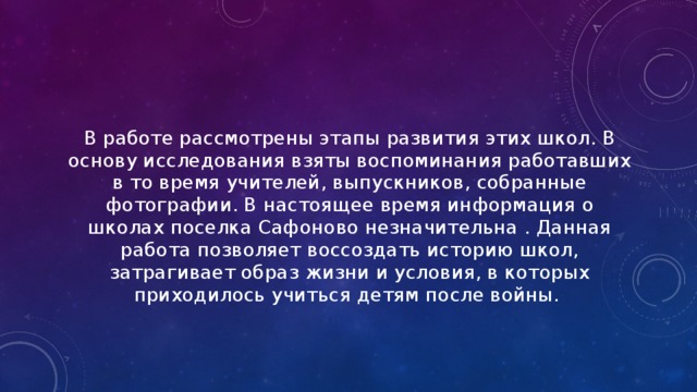 В работе рассмотрены этапы развития этих школ. В основу исследования взяты воспоминания работавших в то время учителей, выпускников, собранные фотографии. В настоящее время информация о школах поселка Сафоново незначительна . Данная работа позволяет воссоздать историю школ, затрагивает образ жизни и условия, в которых приходилось учиться детям после войны. 