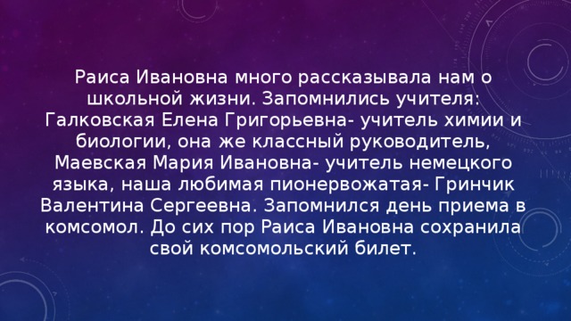 Раиса Ивановна много рассказывала нам о школьной жизни. Запомнились учителя: Галковская Елена Григорьевна- учитель химии и биологии, она же классный руководитель, Маевская Мария Ивановна- учитель немецкого языка, наша любимая пионервожатая- Гринчик Валентина Сергеевна. Запомнился день приема в комсомол. До сих пор Раиса Ивановна сохранила свой комсомольский билет. 