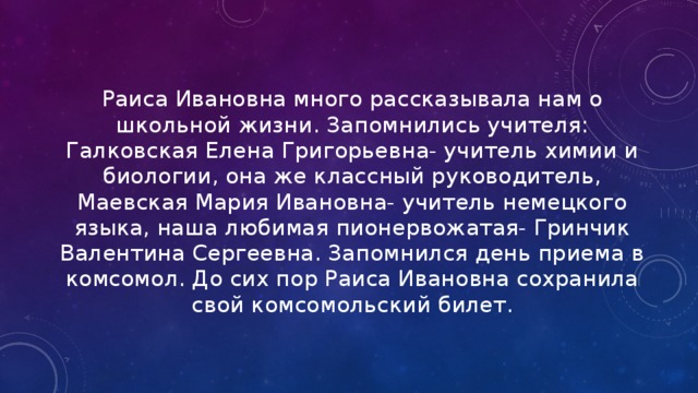 Раиса Ивановна много рассказывала нам о школьной жизни. Запомнились учителя: Галковская Елена Григорьевна- учитель химии и биологии, она же классный руководитель, Маевская Мария Ивановна- учитель немецкого языка, наша любимая пионервожатая- Гринчик Валентина Сергеевна. Запомнился день приема в комсомол. До сих пор Раиса Ивановна сохранила свой комсомольский билет. 