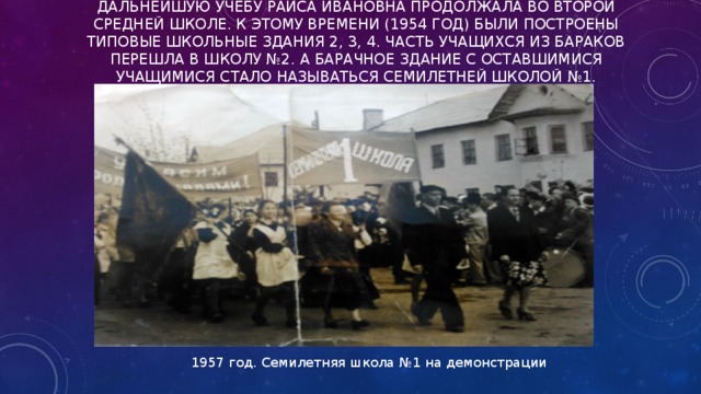ДАЛЬНЕЙШУЮ УЧЕБУ РАИСА ИВАНОВНА ПРОДОЛЖАЛА ВО ВТОРОЙ СРЕДНЕЙ ШКОЛЕ. К ЭТОМУ ВРЕМЕНИ (1954 ГОД) БЫЛИ ПОСТРОЕНЫ ТИПОВЫЕ ШКОЛЬНЫЕ ЗДАНИЯ 2, 3, 4. ЧАСТЬ УЧАЩИХСЯ ИЗ БАРАКОВ ПЕРЕШЛА В ШКОЛУ №2. А БАРАЧНОЕ ЗДАНИЕ С ОСТАВШИМИСЯ УЧАЩИМИСЯ СТАЛО НАЗЫВАТЬСЯ СЕМИЛЕТНЕЙ ШКОЛОЙ №1.   1957 год. Семилетняя школа №1 на демонстрации 
