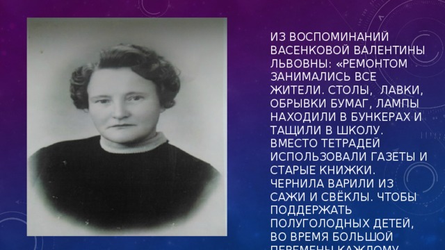 ИЗ ВОСПОМИНАНИЙ ВАСЕНКОВОЙ ВАЛЕНТИНЫ ЛЬВОВНЫ: «РЕМОНТОМ ЗАНИМАЛИСЬ ВСЕ ЖИТЕЛИ. СТОЛЫ, ЛАВКИ, ОБРЫВКИ БУМАГ, ЛАМПЫ НАХОДИЛИ В БУНКЕРАХ И ТАЩИЛИ В ШКОЛУ. ВМЕСТО ТЕТРАДЕЙ ИСПОЛЬЗОВАЛИ ГАЗЕТЫ И СТАРЫЕ КНИЖКИ. ЧЕРНИЛА ВАРИЛИ ИЗ САЖИ И СВЁКЛЫ. ЧТОБЫ ПОДДЕРЖАТЬ ПОЛУГОЛОДНЫХ ДЕТЕЙ, ВО ВРЕМЯ БОЛЬШОЙ ПЕРЕМЕНЫ КАЖДОМУ ВЫДАВАЛИ 50 Г. ЧЁРНОГО ХЛЕБА И КРУЖКУ СЛАДКОГО ЧАЯ».   