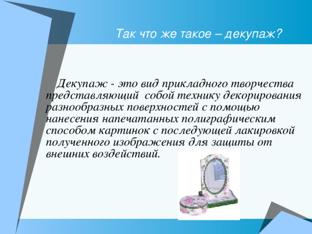  Так что же такое – декупаж?     Декупаж - это вид прикладного творчества представляющий собой технику декорирования разнообразных поверхностей с помощью нанесения напечатанных полиграфическим способом картинок с последующей лакировкой полученного изображения для защиты от внешних воздействий. 