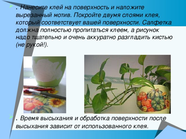 . Нанесите клей на поверхность и наложите вырезанный мотив. Покройте двумя слоями клея, который соответствует вашей поверхности. Салфетка должна полностью пропитаться клеем, а рисунок надо тщательно и очень аккуратно разгладить кистью (не рукой!).    . Время высыхания и обработка поверхности после высыхания зависит от использованного клея.    