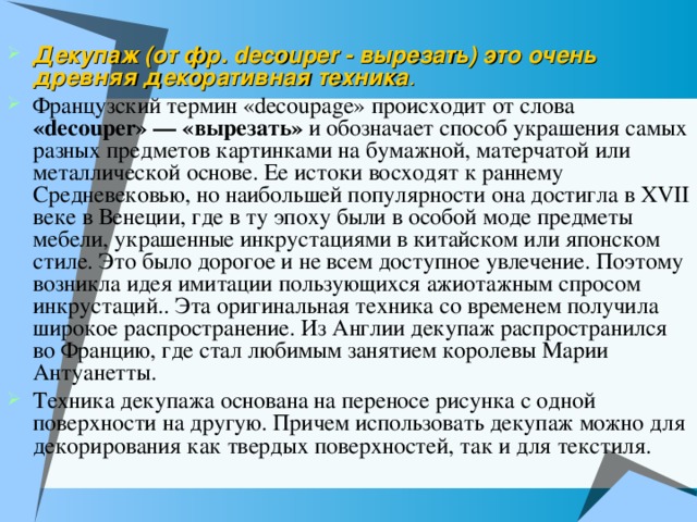 Декупаж (от фр. decouper - вырезать) это очень древняя декоративная техника .  Французский термин «decoupage» происходит от слова «decouper» — «вырезать» и обозначает способ украшения самых разных предметов картинками на бумажной, матерчатой или металлической основе. Ее истоки восходят к раннему Средневековью, но наибольшей популярности она достигла в XVII веке в Венеции, где в ту эпоху были в особой моде предметы мебели, украшенные инкрустациями в китайском или японском стиле. Это было дорогое и не всем доступное увлечение. Поэтому возникла идея имитации пользующихся ажиотажным спросом инкрустаций.. Эта оригинальная техника со временем получила широкое распространение. Из Англии декупаж распространился во Францию, где стал любимым занятием королевы Марии Антуанетты. Техника декупажа основана на переносе рисунка с одной поверхности на другую. Причем использовать декупаж можно для декорирования как твердых поверхностей, так и для текстиля. 