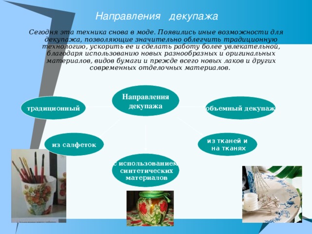 Направления декупажа Сегодня эта техника снова в моде. Появились иные возможности для декупажа, позволяющие значительно облегчить традиционную технологию, ускорить ее и сделать работу более увлекательной, благодаря использованию новых разнообразных и оригинальных материалов, видов бумаги и прежде всего новых лаков и других современных отделочных материалов.     Направления декупажа объемный декупаж традиционный из салфеток из тканей и  на тканях с использованием  синтетических  материалов 