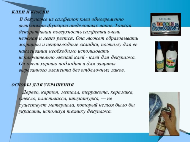 КЛЕЙ И КРАСКИ  В декупаже из салфеток клеи одновременно выполняют функцию отделочных лаков. Тонкая декоративная поверхность салфетки очень нежная и легко рвется. Она может образовывать морщины и неприглядные складки, поэтому для ее наклеивания необходимо использовать исключительно мягкий клей  - клей для декупажа. Он очень хорошо подходит и для защиты вырезанного элемента без отделочных лаков.  ОСНОВЫ ДЛЯ УКРАШЕНИЯ  Дерево, картон, металл, терракота, керамика, стекло, пластмасса, штукатурка, — не существует материала, который нельзя было бы украсить, используя технику декупажа. 