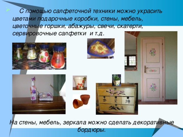  С помощью салфеточной техники можно украсить цветами подарочные коробки, стены, мебель, цветочные горшки, абажуры, свечи, скатерти, сервировочные салфетки и т.д. На стены, мебель, зеркала можно сделать декоративные бордюры. 