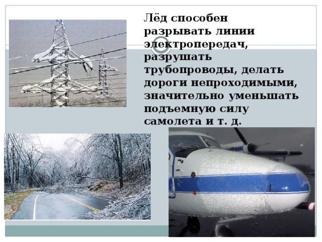 Лёд способен разрывать линии электропередач, разрушать трубопроводы, делать дороги непроходимыми, значительно уменьшать подъемную силу самолета и т. д. 