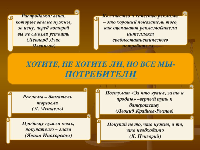 Распродажа: вещи, которые вам не нужны, за цену, перед которой вы не смогли устоять (Леонард Луис Левинсон) Количество и качество рекламы – это хороший показатель того, как оценивают рекламодатели интеллект среднестатистического потребителя… ХОТИТЕ, НЕ ХОТИТЕ ЛИ, НО ВСЕ МЫ- ПОТРЕБИТЕЛИ Постулат «За что купил, за то и продаю» –верный путь к банкротству (Леонид Крайнов-Рытов) Реклама – двигатель торговли (Л. Метцель) Продавцу нужен язык, покупателю – глаза (Янина Ипохорская) Покупай не то, что нужно, а то, что необходимо (К. Цензорий) 