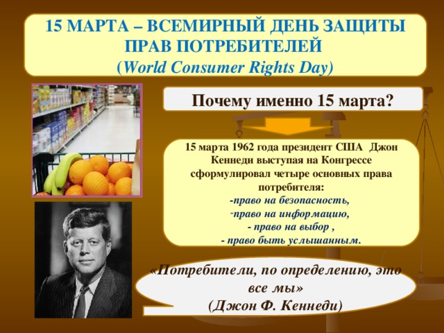 15 МАРТА – ВСЕМИРНЫЙ ДЕНЬ ЗАЩИТЫ ПРАВ ПОТРЕБИТЕЛЕЙ ( World Consumer Rights Day) Почему именно 15 марта?   15 марта 1962 года президент США Джон Кеннеди выступая на Конгрессе сформулировал четыре основных права потребителя: -право на безопасность, право на информацию, - право на выбор ,  - право быть услышанным.    «Потребители, по определению, это все мы» (Джон Ф. Кеннеди) 