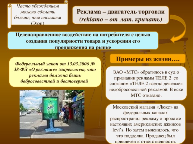 Часто убеждением можно сделать больше, чем насилием (Эзоп) Реклама – двигатель торговли ( reklamo – от лат. кричать) Целенаправленное воздействие на потребителя с целью создания популярности товара и ускорения его продвижения на рынке Примеры из жизни…. Федеральный закон от 13.03.2006 № 38-ФЗ «О рекламе» закрепляет, что реклама должна быть добросовестной и достоверной ЗАО «МТС» обратилось в суд о признании рекламы ТЕЛЕ 2 со слоганом «ТЕЛЕ 2 всегда дешевле» недобросовестной рекламой. В иске МТС отказано. Московский магазин «Люкс» на федеральных каналах распространил рекламу о продаже настоящих американских джинсов levi’s . Но затем выяснилось, что это подделка. Продавец был привлечен к ответственности. 