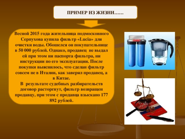 ПРИМЕР ИЗ ЖИЗНИ…… Весной 2015 года жительница подмосковного Серпухова купила фильтр «Lucia» для очистки воды. Обошелся он покупательнице в 50 000 рублей. Однако, продавец не выдал ей при этом ни паспорта фильтра, ни инструкции по его эксплуатации. После покупки выяснилось, что сделан фильтр совсем не в Италии, как заверял продавец, а в Китае. В результате судебных разбирательств договор расторгнут, фильтр возвращен продавцу, при этом с продавца взыскано 177 892 рублей. 