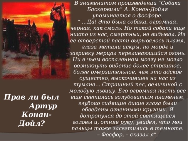 В знаменитом произведении “Собака Баскервили” А. Конан-Дойля упоминается о фосфоре. “ … Да! Это была собака, огромная, черная, как смоль. Но такой собаки еще никто из нас, смертных, не видывал. Из ее отверстой пасти вырывалось пламя, глаза метали искры, по морде и загривку мерцал переливающийся огонь. Ни в чьем воспаленном мозгу не могло возникнуть видение более страшное, более омерзительное, чем это адское существо, выскочившее на нас из тумана… Страшный пес, величиной с молодую львицу. Его огромная пасть все еще светилась голубоватым пламенем, глубоко сидящие дикие глаза были обведены огненными кругами. Я дотронулся до этой светящейся головы и, отняв руку, увидел, что мои пальцы тоже засветились в темноте. – Фосфор, – сказал я”.   Прав ли был  Артур  Конан-Дойл?  