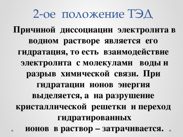 2-ое положение ТЭД Причиной диссоциации электролита в водном растворе является его гидратация, то есть взаимодействие электролита с молекулами воды и разрыв химической связи. При гидратации ионов энергия выделяется, а на разрушение кристаллической решетки и переход гидратированных ионов в раствор – затрачивается. 