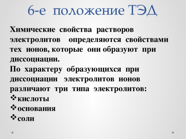 6-е положение ТЭД Химические свойства растворов электролитов определяются свойствами тех ионов, которые они образуют при диссоциации. По характеру образующихся при диссоциации электролитов ионов различают три типа электролитов: кислоты основания соли 