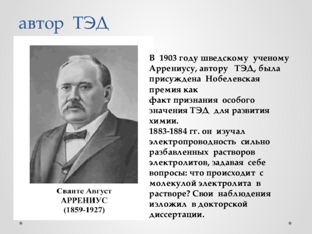 автор ТЭД В 1903 году шведскому ученому Аррениусу, автору ТЭД, была присуждена Нобелевская премия как факт признания особого значения ТЭД для развития химии. 1883-1884 гг. он изучал электропроводность сильно разбавленных растворов электролитов, задавая себе вопросы: что происходит с молекулой электролита в растворе? Свои наблюдения изложил в докторской диссертации. 