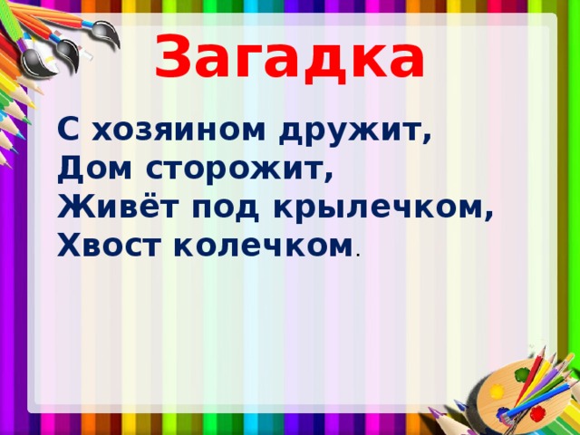 Загадка  С хозяином дружит,  Дом сторожит,  Живёт под крылечком,  Хвост колечком . 